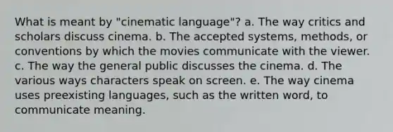 What is meant by "cinematic language"? a. The way critics and scholars discuss cinema. b. The accepted systems, methods, or conventions by which the movies communicate with the viewer. c. The way the general public discusses the cinema. d. The various ways characters speak on screen. e. The way cinema uses preexisting languages, such as the written word, to communicate meaning.