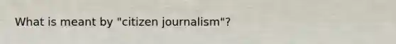 What is meant by "citizen journalism"?