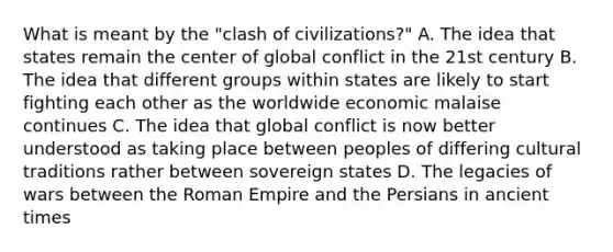 What is meant by the "clash of civilizations?" A. The idea that states remain the center of global conflict in the 21st century B. The idea that different groups within states are likely to start fighting each other as the worldwide economic malaise continues C. The idea that global conflict is now better understood as taking place between peoples of differing cultural traditions rather between sovereign states D. The legacies of wars between the Roman Empire and the Persians in ancient times