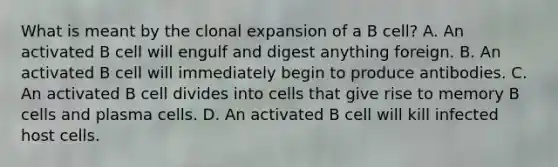 What is meant by the clonal expansion of a B cell? A. An activated B cell will engulf and digest anything foreign. B. An activated B cell will immediately begin to produce antibodies. C. An activated B cell divides into cells that give rise to memory B cells and plasma cells. D. An activated B cell will kill infected host cells.