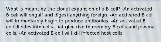 What is meant by the clonal expansion of a B cell? -An activated B cell will engulf and digest anything foreign. -An activated B cell will immediately begin to produce antibodies. -An activated B cell divides into cells that give rise to memory B cells and plasma cells. -An activated B cell will kill infected host cells.