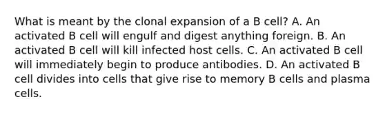 What is meant by the clonal expansion of a B cell? A. An activated B cell will engulf and digest anything foreign. B. An activated B cell will kill infected host cells. C. An activated B cell will immediately begin to produce antibodies. D. An activated B cell divides into cells that give rise to memory B cells and plasma cells.