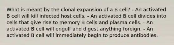 What is meant by the clonal expansion of a B cell? - An activated B cell will kill infected host cells. - An activated B cell divides into cells that give rise to memory B cells and plasma cells. - An activated B cell will engulf and digest anything foreign. - An activated B cell will immediately begin to produce antibodies.