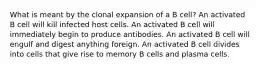 What is meant by the clonal expansion of a B cell? An activated B cell will kill infected host cells. An activated B cell will immediately begin to produce antibodies. An activated B cell will engulf and digest anything foreign. An activated B cell divides into cells that give rise to memory B cells and plasma cells.