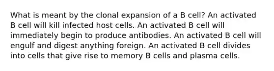 What is meant by the clonal expansion of a B cell? An activated B cell will kill infected host cells. An activated B cell will immediately begin to produce antibodies. An activated B cell will engulf and digest anything foreign. An activated B cell divides into cells that give rise to memory B cells and plasma cells.