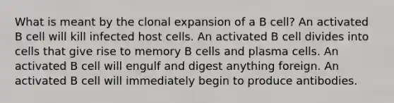 What is meant by the clonal expansion of a B cell? An activated B cell will kill infected host cells. An activated B cell divides into cells that give rise to memory B cells and plasma cells. An activated B cell will engulf and digest anything foreign. An activated B cell will immediately begin to produce antibodies.