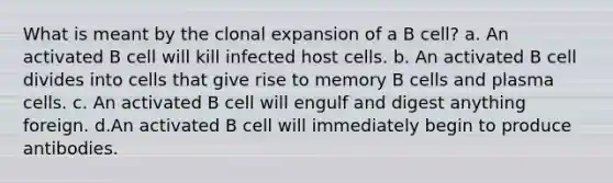 What is meant by the clonal expansion of a B cell? a. An activated B cell will kill infected host cells. b. An activated B cell divides into cells that give rise to memory B cells and plasma cells. c. An activated B cell will engulf and digest anything foreign. d.An activated B cell will immediately begin to produce antibodies.