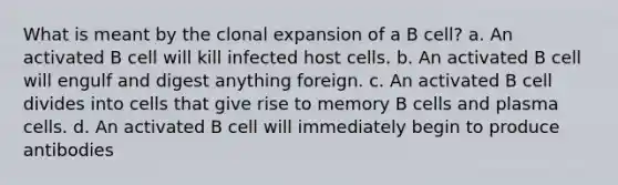 What is meant by the clonal expansion of a B cell? a. An activated B cell will kill infected host cells. b. An activated B cell will engulf and digest anything foreign. c. An activated B cell divides into cells that give rise to memory B cells and plasma cells. d. An activated B cell will immediately begin to produce antibodies