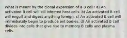 What is meant by the clonal expansion of a B cell? a) An activated B cell will kill infected host cells. b) An activated B cell will engulf and digest anything foreign. c) An activated B cell will immediately begin to produce antibodies. d) An activated B cell divides into cells that give rise to memory B cells and plasma cells.