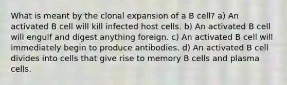 What is meant by the clonal expansion of a B cell? a) An activated B cell will kill infected host cells. b) An activated B cell will engulf and digest anything foreign. c) An activated B cell will immediately begin to produce antibodies. d) An activated B cell divides into cells that give rise to memory B cells and plasma cells.