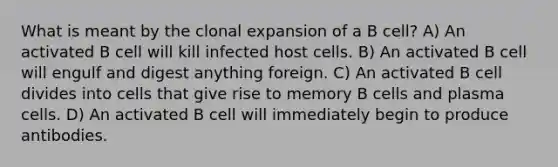 What is meant by the clonal expansion of a B cell? A) An activated B cell will kill infected host cells. B) An activated B cell will engulf and digest anything foreign. C) An activated B cell divides into cells that give rise to memory B cells and plasma cells. D) An activated B cell will immediately begin to produce antibodies.