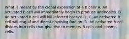 What is meant by the clonal expansion of a B cell? A. An activated B cell will immediately begin to produce antibodies. B. An activated B cell will kill infected host cells. C. An activated B cell will engulf and digest anything foreign. D. An activated B cell divides into cells that give rise to memory B cells and plasma cells.