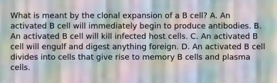 What is meant by the clonal expansion of a B cell? A. An activated B cell will immediately begin to produce antibodies. B. An activated B cell will kill infected host cells. C. An activated B cell will engulf and digest anything foreign. D. An activated B cell divides into cells that give rise to memory B cells and plasma cells.