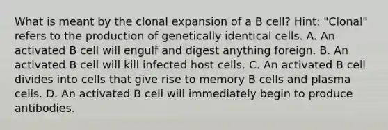 What is meant by the clonal expansion of a B cell? Hint: "Clonal" refers to the production of genetically identical cells. A. An activated B cell will engulf and digest anything foreign. B. An activated B cell will kill infected host cells. C. An activated B cell divides into cells that give rise to memory B cells and plasma cells. D. An activated B cell will immediately begin to produce antibodies.