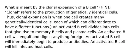 What is meant by the clonal expansion of a B cell? (HINT: "Clonal" refers to the production of genetically identical cells. Thus, clonal expansion is when one cell creates many genetically-identical cells, each of which can differentiate to have different functions.) An activated B cell divides into cells that give rise to memory B cells and plasma cells. An activated B cell will engulf and digest anything foreign. An activated B cell will immediately begin to produce antibodies. An activated B cell will kill infected host cells.