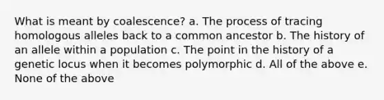 What is meant by coalescence? a. The process of tracing homologous alleles back to a common ancestor b. The history of an allele within a population c. The point in the history of a genetic locus when it becomes polymorphic d. All of the above e. None of the above