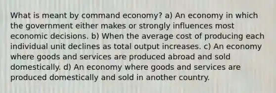 What is meant by command economy? a) An economy in which the government either makes or strongly influences most economic decisions. b) When the average cost of producing each individual unit declines as total output increases. c) An economy where goods and services are produced abroad and sold domestically. d) An economy where goods and services are produced domestically and sold in another country.