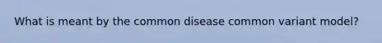 What is meant by the common disease common variant model?