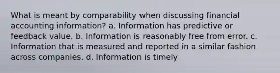 What is meant by comparability when discussing financial accounting information? a. Information has predictive or feedback value. b. Information is reasonably free from error. c. Information that is measured and reported in a similar fashion across companies. d. Information is timely