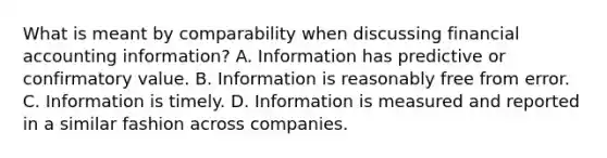 What is meant by comparability when discussing financial accounting information? A. Information has predictive or confirmatory value. B. Information is reasonably free from error. C. Information is timely. D. Information is measured and reported in a similar fashion across companies.