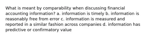 What is meant by comparability when discussing financial accounting information? a. information is timely b. information is reasonably free from error c. information is measured and reported in a similar fashion across companies d. information has predictive or confirmatory value