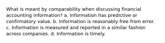 What is meant by comparability when discussing financial accounting information? a. Information has predictive or confirmatory value. b. Information is reasonably free from error. c. Information is measured and reported in a similar fashion across companies. d. Information is timely.