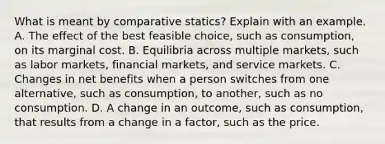 What is meant by comparative statics? Explain with an example. A. The effect of the best feasible choice, such as consumption, on its marginal cost. B. Equilibria across multiple markets, such as labor markets, financial markets, and service markets. C. Changes in net benefits when a person switches from one alternative, such as consumption, to another, such as no consumption. D. A change in an outcome, such as consumption, that results from a change in a factor, such as the price.