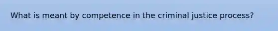 What is meant by competence in the criminal justice process?