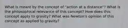 What is meant by the concept of "action at a distance"? What is the philosophical relevance of this concept? How does this concept apply to gravity? What was Newton's opinion of this concept as applied to gravity?