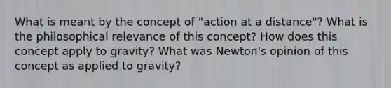 What is meant by the concept of "action at a distance"? What is the philosophical relevance of this concept? How does this concept apply to gravity? What was Newton's opinion of this concept as applied to gravity?