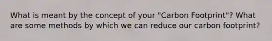 What is meant by the concept of your "Carbon Footprint"? What are some methods by which we can reduce our carbon footprint?