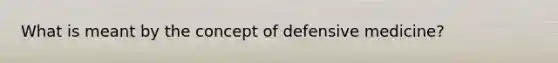 What is meant by the concept of defensive medicine?