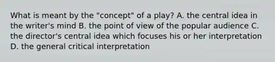 What is meant by the "concept" of a play? A. the central idea in the writer's mind B. the point of view of the popular audience C. the director's central idea which focuses his or her interpretation D. the general critical interpretation