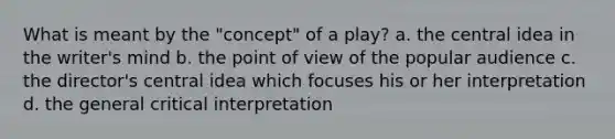 What is meant by the "concept" of a play? a. the central idea in the writer's mind b. the point of view of the popular audience c. the director's central idea which focuses his or her interpretation d. the general critical interpretation