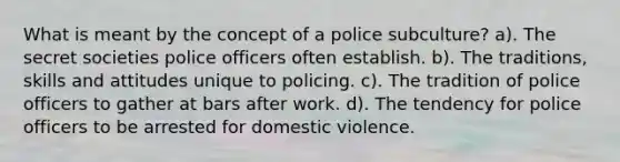 What is meant by the concept of a police subculture? a). The secret societies police officers often establish. b). The traditions, skills and attitudes unique to policing. c). The tradition of police officers to gather at bars after work. d). The tendency for police officers to be arrested for domestic violence.