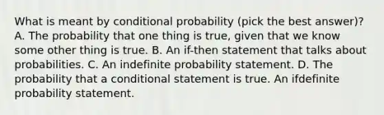 What is meant by conditional probability (pick the best answer)? A. The probability that one thing is true, given that we know some other thing is true. B. An if-then statement that talks about probabilities. C. An indefinite probability statement. D. The probability that a conditional statement is true. An ifdefinite probability statement.