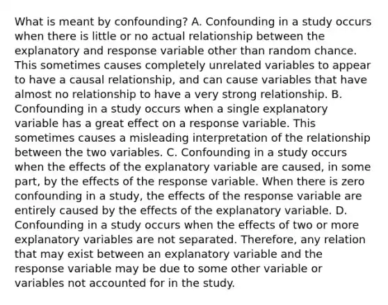 What is meant by​ confounding? A. Confounding in a study occurs when there is little or no actual relationship between the explanatory and response variable other than random chance. This sometimes causes completely unrelated variables to appear to have a causal​ relationship, and can cause variables that have almost no relationship to have a very strong relationship. B. Confounding in a study occurs when a single explanatory variable has a great effect on a response variable. This sometimes causes a misleading interpretation of the relationship between the two variables. C. Confounding in a study occurs when the effects of the explanatory variable are​ caused, in some​ part, by the effects of the response variable. When there is zero confounding in a​ study, the effects of the response variable are entirely caused by the effects of the explanatory variable. D. Confounding in a study occurs when the effects of two or more explanatory variables are not separated.​ Therefore, any relation that may exist between an explanatory variable and the response variable may be due to some other variable or variables not accounted for in the study.