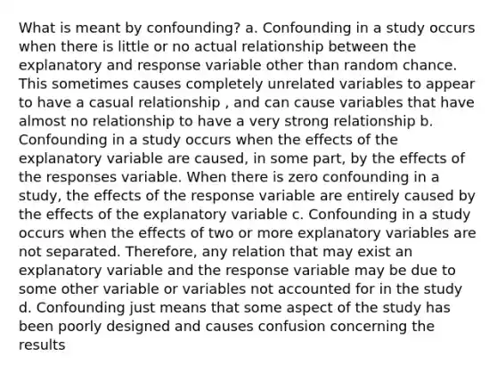 What is meant by confounding? a. Confounding in a study occurs when there is little or no actual relationship between the explanatory and response variable other than random chance. This sometimes causes completely unrelated variables to appear to have a casual relationship , and can cause variables that have almost no relationship to have a very strong relationship b. Confounding in a study occurs when the effects of the explanatory variable are caused, in some part, by the effects of the responses variable. When there is zero confounding in a study, the effects of the response variable are entirely caused by the effects of the explanatory variable c. Confounding in a study occurs when the effects of two or more explanatory variables are not separated. Therefore, any relation that may exist an explanatory variable and the response variable may be due to some other variable or variables not accounted for in the study d. Confounding just means that some aspect of the study has been poorly designed and causes confusion concerning the results