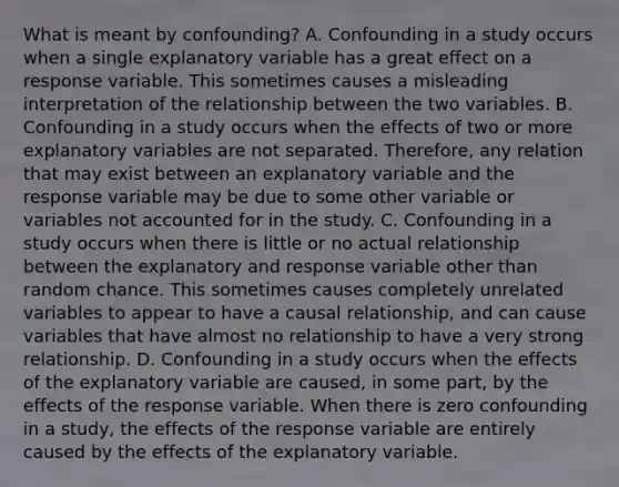 What is meant by​ confounding? A. Confounding in a study occurs when a single explanatory variable has a great effect on a response variable. This sometimes causes a misleading interpretation of the relationship between the two variables. B. Confounding in a study occurs when the effects of two or more explanatory variables are not separated.​ Therefore, any relation that may exist between an explanatory variable and the response variable may be due to some other variable or variables not accounted for in the study. C. Confounding in a study occurs when there is little or no actual relationship between the explanatory and response variable other than random chance. This sometimes causes completely unrelated variables to appear to have a causal​ relationship, and can cause variables that have almost no relationship to have a very strong relationship. D. Confounding in a study occurs when the effects of the explanatory variable are​ caused, in some​ part, by the effects of the response variable. When there is zero confounding in a​ study, the effects of the response variable are entirely caused by the effects of the explanatory variable.