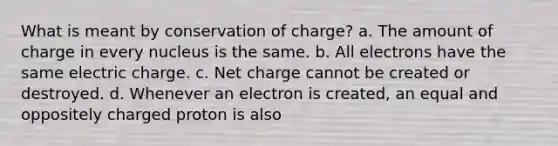 What is meant by conservation of charge? a. The amount of charge in every nucleus is the same. b. All electrons have the same electric charge. c. Net charge cannot be created or destroyed. d. Whenever an electron is created, an equal and oppositely charged proton is also