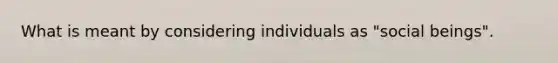 What is meant by considering individuals as "social beings".