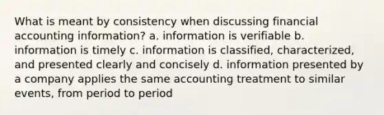 What is meant by consistency when discussing financial accounting information? a. information is verifiable b. information is timely c. information is classified, characterized, and presented clearly and concisely d. information presented by a company applies the same accounting treatment to similar events, from period to period