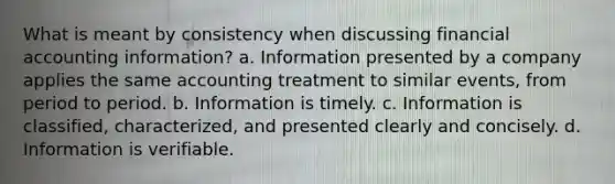 What is meant by consistency when discussing financial accounting information? a. Information presented by a company applies the same accounting treatment to similar events, from period to period. b. Information is timely. c. Information is classified, characterized, and presented clearly and concisely. d. Information is verifiable.