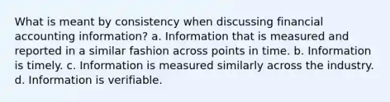 What is meant by consistency when discussing financial accounting information? a. Information that is measured and reported in a similar fashion across points in time. b. Information is timely. c. Information is measured similarly across the industry. d. Information is verifiable.