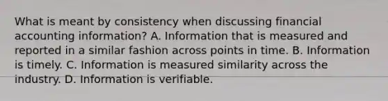 What is meant by consistency when discussing financial accounting information? A. Information that is measured and reported in a similar fashion across points in time. B. Information is timely. C. Information is measured similarity across the industry. D. Information is verifiable.