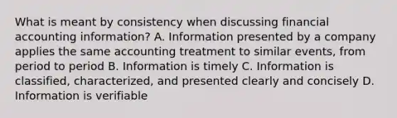 What is meant by consistency when discussing financial accounting information? A. Information presented by a company applies the same accounting treatment to similar events, from period to period B. Information is timely C. Information is classified, characterized, and presented clearly and concisely D. Information is verifiable