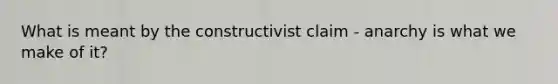 What is meant by the constructivist claim - anarchy is what we make of it?