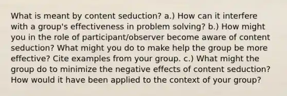 What is meant by content seduction? a.) How can it interfere with a group's effectiveness in problem solving? b.) How might you in the role of participant/observer become aware of content seduction? What might you do to make help the group be more effective? Cite examples from your group. c.) What might the group do to minimize the negative effects of content seduction? How would it have been applied to the context of your group?