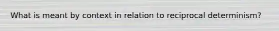 What is meant by context in relation to reciprocal determinism?