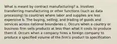 What is meant by contract manufacturing? a. Involves transferring manufacturing or other functions (such as data processing) to countries where labor and supplies are less expensive b. The buying, selling, and trading of goods and services across national boundaries c. Occurs when a country or business firm sells products at less than what it costs to produce them d. Occurs when a company hires a foreign company to produce a specified volume of the firm's product to specification